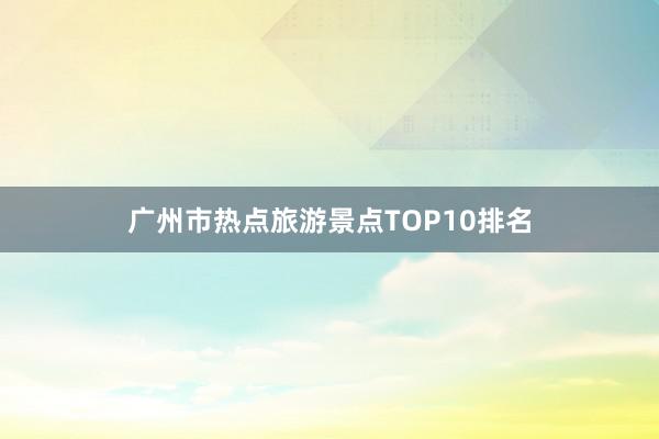 广州市热点旅游景点TOP10排名